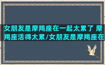 女朋友是摩羯座在一起太累了 摩羯座活得太累/女朋友是摩羯座在一起太累了 摩羯座活得太累-我的网站